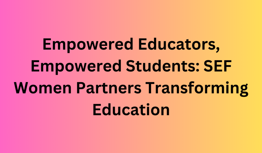 Empowered Educators, Empowered Students: SEF Women Partners Transforming Education