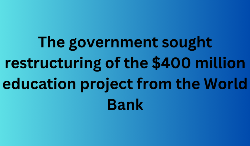 The government sought restructuring of the $400 million education project from the World Bank