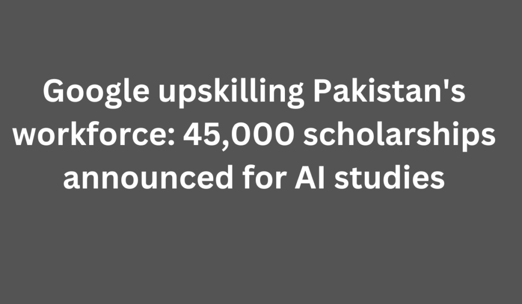 Google upskilling Pakistan's workforce: 45,000 scholarships announced for AI studies