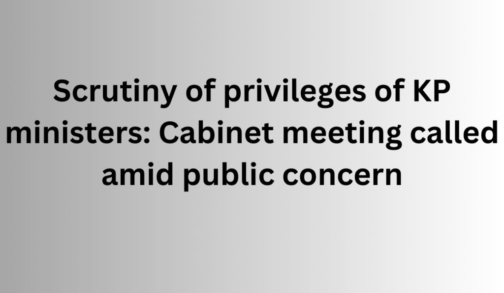 Scrutiny of privileges of KP ministers: Cabinet meeting called amid public concern