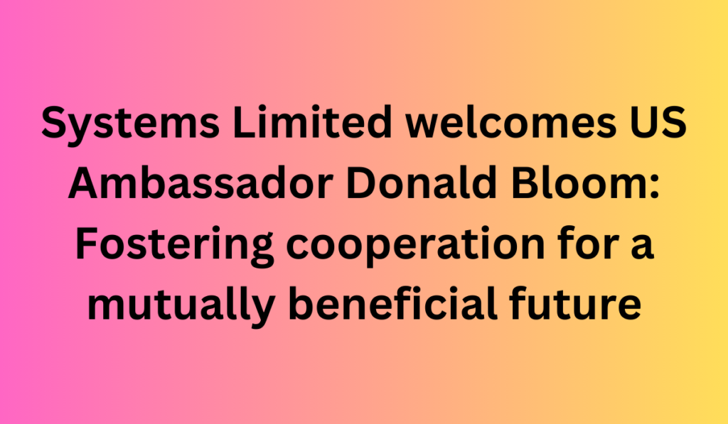 Systems Limited welcomes US Ambassador Donald Bloom: Fostering cooperation for a mutually beneficial future